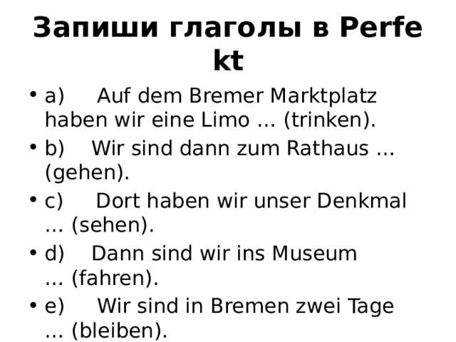 Запиши глаголы в Perfekt a)     Auf dem Bremer Marktplatz haben wir eine Limo … (trinken). b)    Wir sind dann zum Rathaus … (gehen). c)     Dort haben wir unser Denkmal … (sehen). d)    Dann sind wir ins Museum … (fahren). e)     Wir sind in Bremen zwei Tage … (bleiben). 