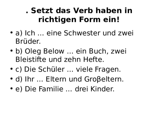 . Setzt das Verb haben in richtigen Form ein! а) Ich … eine Schwester und zwei Brüder. b) Oleg Below … ein Buch, zwei Bleistifte und zehn Hefte. c) Die Schüler … viele Fragen. d) Ihr … Eltern und Groβeltern. e) Die Familie … drei Kinder. 