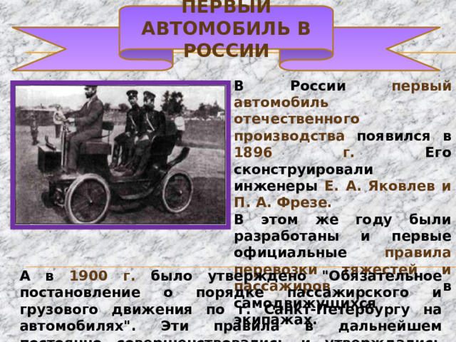 Первый автомобиль в России В России первый автомобиль отечественного производства появился в 1896 г. Его сконструировали инженеры Е. А. Яковлев и П. А. Фрезе. В этом же году были разработаны и первые официальные правила перевозки тяжестей и пассажиров в самодвижущихся экипажах. А в 1900 г. было утверждено 