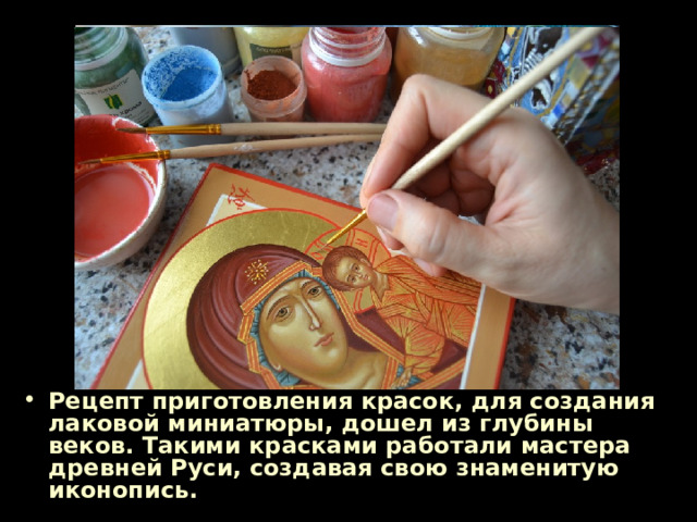Рецепт приготовления красок, для создания лаковой миниатюры, дошел из глубины веков. Такими красками работали мастера древней Руси, создавая свою знаменитую иконопись. 