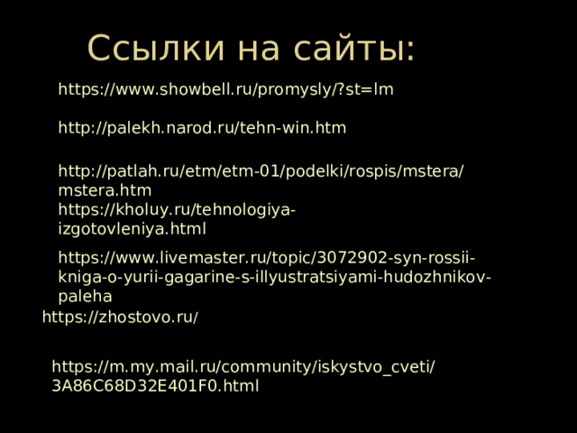 Ссылки на сайты: https://www.showbell.ru/promysly/?st=lm http://palekh.narod.ru/tehn-win.htm http://patlah.ru/etm/etm-01/podelki/rospis/mstera/mstera.htm https://kholuy.ru/tehnologiya-izgotovleniya.html https://www.livemaster.ru/topic/3072902-syn-rossii-kniga-o-yurii-gagarine-s-illyustratsiyami-hudozhnikov-paleha https://zhostovo.ru / https://m.my.mail.ru/community/iskystvo_cveti/3A86C68D32E401F0.html 