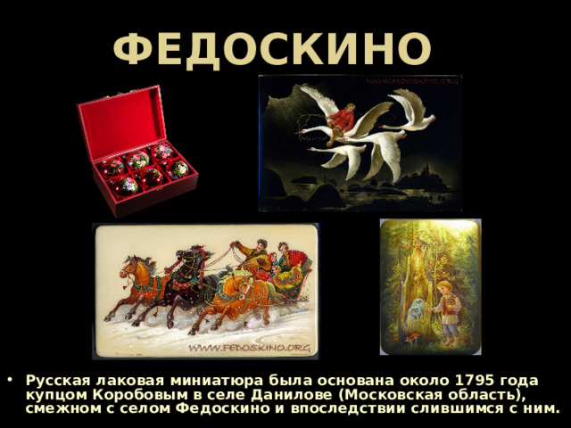 ФЕДОСКИНО Русская лаковая миниатюра была основана около 1795 года купцом Коробовым в селе Данилове (Московская область), смежном с селом Федоскино и впоследствии слившимся с ним.  