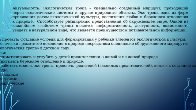Актуальность: Экологическая тропа – специально созданный маршрут, проходящий через экологические системы и другие природные объекты. Эко тропа одна из форм прививания детям экологической культуры, воспитания любви и бережного отношения к природе. Способствует расширению представлений об окружающем мире. Одной из важнейшем свойством тропы является информативность, доступность, возможность увидеть в натуральном виде, что является преимуществом познавательной информации. Цель проекта: Создание условий для формирования у ребенка элементов экологической культуры, экологически грамотного поведения в природе посредством специально оборудованного маршрута:  «Экологическая тропа» в детском саду. Задачи: - Систематизировать и углубить у детей представления о живой и не живой природе - Воспитывать бережное отношение к природе. - Разработать модель эко тропы, привлечь родителей (законных представителей), коллег к созданию маршрута. Методы: - Наглядные - Словесные - Практические 