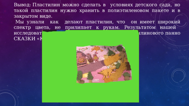 Вывод: Пластилин можно сделать в условиях детского сада, но такой пластилин нужно хранить в полиэтиленовом пакете и в закрытом виде.   Мы узнали как делают пластилин, что он имеет широкий спектр цвета, не прилипает к рукам. Результатом нашей исследовательской работы стало создание пластилинового панно СКАЗКИ «Колобок». 