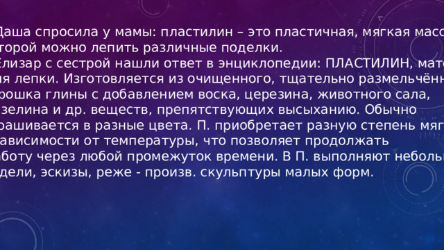 1 .Даша спросила у мамы: пластилин – это пластичная, мягкая масса из которой можно лепить различные поделки. 2 .Елизар с сестрой нашли ответ в энциклопедии: ПЛАСТИЛИН, материал  для лепки. Изготовляется из очищенного, тщательно размельчённого порошка глины с добавлением воска, церезина, животного сала,  вазелина и др. веществ, препятствующих высыханию. Обычно окрашивается в разные цвета. П. приобретает разную степень мягкости в зависимости от температуры, что позволяет продолжать  работу через любой промежуток времени. В П. выполняют небольшие модели, эскизы, реже - произв. скульптуры малых форм. 