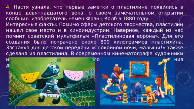 4 . Настя узнала, что первые заметки о пластилине появились в конце девятнадцатого века, о своем замечательном открытии сообщил изобретатель немец Франц Колб в 1880 году. Интересные факты: Помимо сферы детского творчества, пластилин нашел свое место и в киноиндустрии. Наверное, каждый из нас помнит советский мультфильм «Пластилиновая ворона». Для его создания было потрачено около 800 килограммов пластилина. Заставка для детской передачи «Спокойной ночи, малыши!» также сделана из пластилина. В современном кинематографе художники и декораторы тоже иногда используют его для изготовления декораций и даже костюмов. 