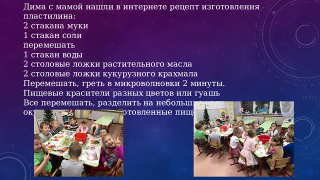 Дима с мамой нашли в интернете рецепт изготовления пластилина: 2 стакана муки 1 стакан соли перемешать 1 стакан воды 2 столовые ложки растительного масла 2 столовые ложки кукурузного крахмала Перемешать, греть в микроволновки 2 минуты. Пищевые красители разных цветов или гуашь Все перемешать, разделить на небольшие части, окунуть в заранее приготовленные пищевые краситель. 