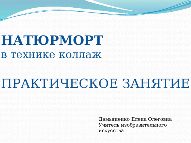 НАТЮРМОРТ в технике коллаж ПРАКТИЧЕСКОЕ ЗАНЯТИЕ Демьяненко Елена Олеговна Учитель изобразительного искусства 