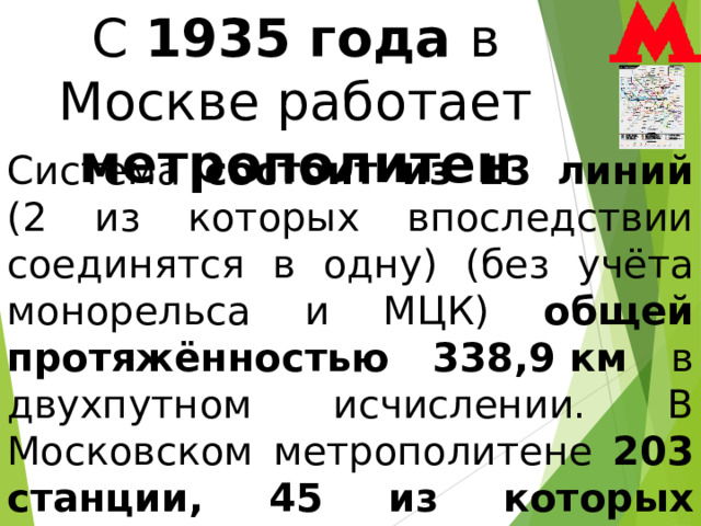 С 1935 года в Москве работает метрополитен Система состоит из 13 линий (2 из которых впоследствии соединятся в одну) (без учёта монорельса и МЦК) общей протяжённостью 338,9 км в двухпутном исчислении. В Московском метрополитене 203 станции, 45 из которых признаны объектами культурного наследия. 