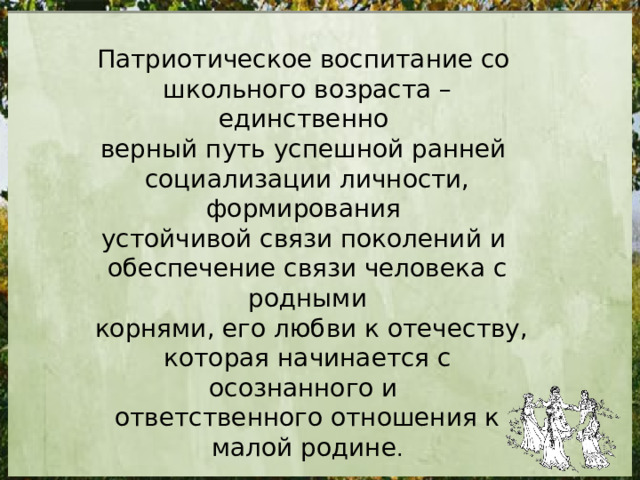 Патриотическое воспитание со школьного возраста – единственно верный путь успешной ранней социализации личности, формирования устойчивой связи поколений и обеспечение связи человека с родными  корнями, его любви к отечеству, которая начинается с осознанного и ответственного отношения к малой родине . 