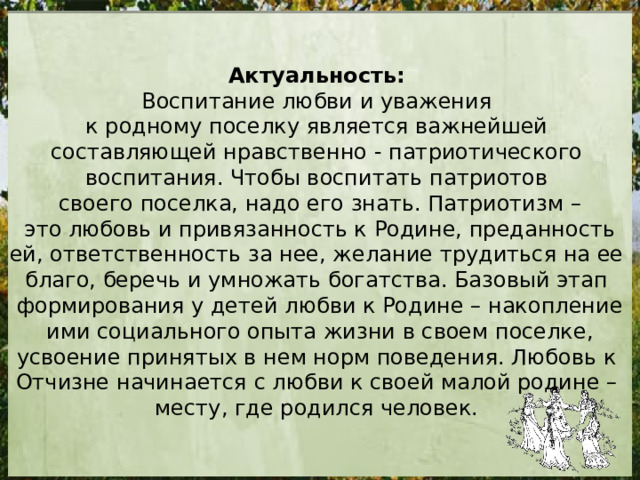 Актуальность:  Воспитание любви и уважения к родному поселку является важнейшей составляющей нравственно - патриотического воспитания. Чтобы воспитать патриотов своего поселка, надо его знать. Патриотизм –  это любовь и привязанность к Родине, преданность ей, ответственность за нее, желание трудиться на ее благо, беречь и умножать богатства. Базовый этап формирования у детей любви к Родине – накопление  ими социального опыта жизни в своем поселке, усвоение принятых в нем норм поведения. Любовь к Отчизне начинается с любви к своей малой родине – месту, где родился человек. 