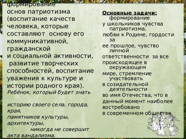 Основная цель : формирование основ патриотизма (воспитание качеств человека, которые составляют основу его коммуникативной, гражданской и социальной активности,  развитие творческих способностей, воспитание уважения к культуре и истории родного края). Ребёнок, который будет знать историю своего села, города, края, памятников культуры, архитектуры, никогда не совершит акта вандализма. Он просто будет знать им цену. Основные задачи: формирование у школьников чувства патриотизма, любви к Родине, гордости за ее прошлое, чувство личной ответственности за все происходящее в окружающем мире, стремление участвовать в созидательной деятельности во имя Отечества, что в данный момент наиболее востребовано в современном обществе. 