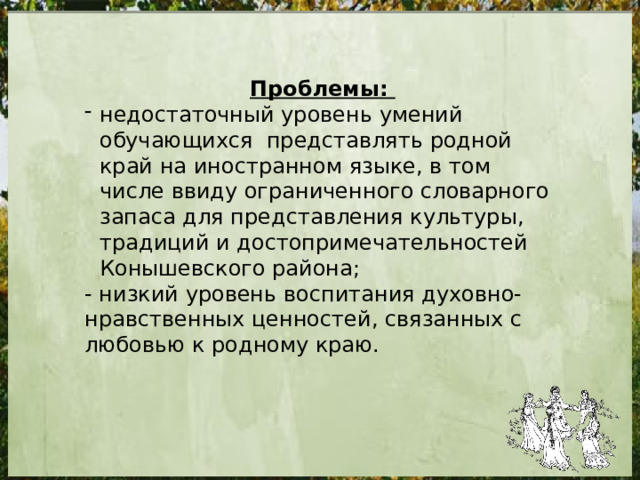 Проблемы: недостаточный уровень умений обучающихся представлять родной край на иностранном языке, в том числе ввиду ограниченного словарного запаса для представления культуры, традиций и достопримечательностей Конышевского района; - низкий уровень воспитания духовно-нравственных ценностей, связанных с любовью к родному краю. 