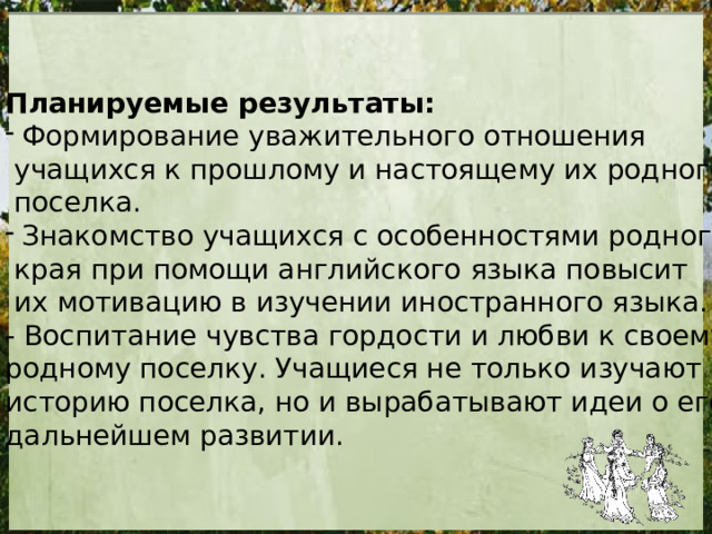 Планируемые результаты: Формирование уважительного отношения  учащихся к прошлому и настоящему их родного  поселка. Знакомство учащихся с особенностями родного  края при помощи английского языка повысит  их мотивацию в изучении иностранного языка. - Воспитание чувства гордости и любви к своему родному поселку. Учащиеся не только изучают историю поселка, но и вырабатывают идеи о его дальнейшем развитии. 