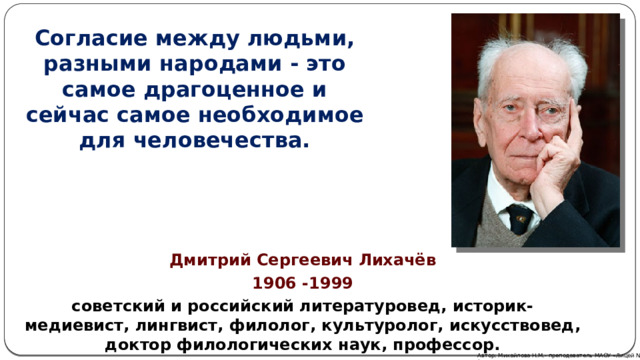 Согласие между людьми, разными народами - это самое драгоценное и сейчас самое необходимое для человечества. Дмитрий Сергеевич Лихачёв 1906 -1999 советский и российский литературовед, историк-медиевист, лингвист, филолог, культуролог, искусствовед, доктор филологических наук, профессор. Автор: Михайлова Н.М.- преподаватель МАОУ «Лицей № 21» 