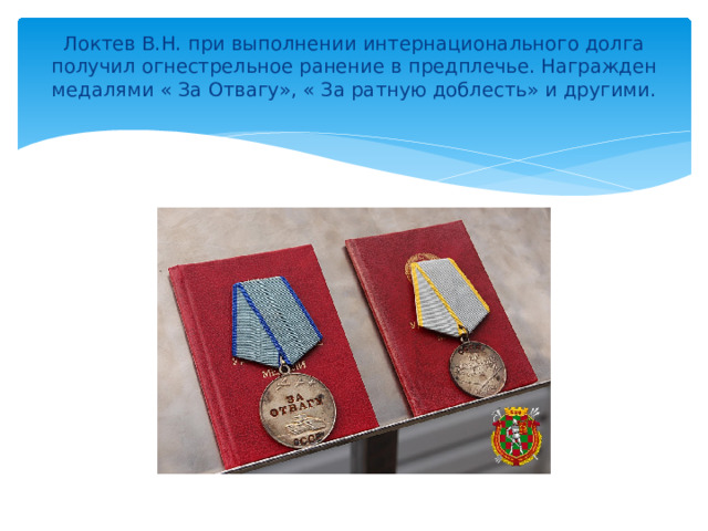 Локтев В.Н. при выполнении интернационального долга получил огнестрельное ранение в предплечье. Награжден медалями « За Отвагу», « За ратную доблесть» и другими.    