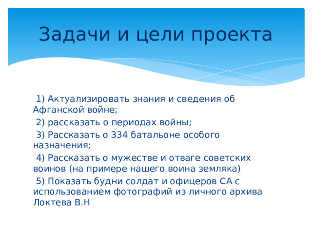 Задачи и цели проекта  1) Актуализировать знания и сведения об Афганской войне;  2) рассказать о периодах войны;  3) Рассказать о 334 батальоне особого назначения;  4) Рассказать о мужестве и отваге советских воинов (на примере нашего воина земляка)  5) Показать будни солдат и офицеров СА с использованием фотографий из личного архива Локтева В.Н 