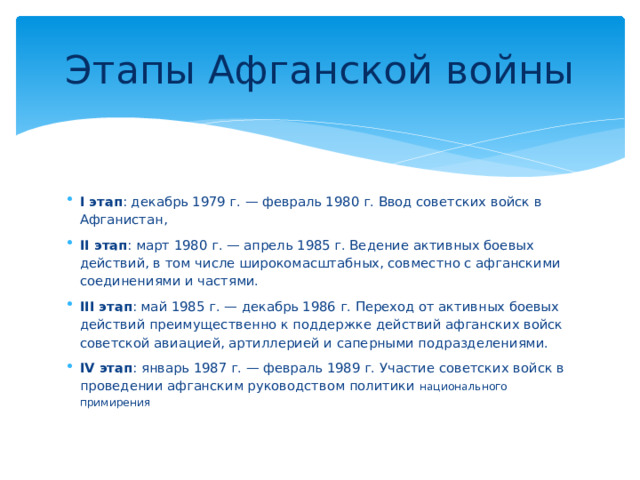 Этапы Афганской войны I этап : декабрь 1979 г. — февраль 1980 г. Ввод советских войск в Афганистан, II этап : март 1980 г. — апрель 1985 г. Ведение активных боевых действий, в том числе широкомасштабных, совместно с афганскими соединениями и частями. III этап : май 1985 г. — декабрь 1986 г. Переход от активных боевых действий преимущественно к поддержке действий афганских войск советской авиацией, артиллерией и саперными подразделениями. IV этап : январь 1987 г. — февраль 1989 г. Участие советских войск в проведении афганским руководством политики национального примирения 