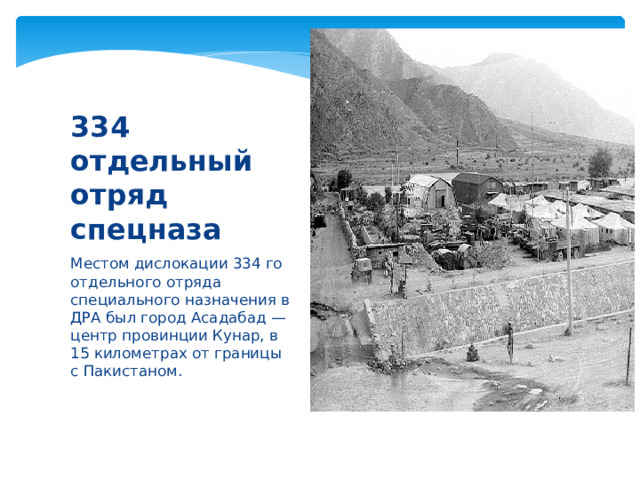 334 отдельный отряд спецназа Местом дислокации 334 го отдельного отряда специального назначения в ДРА был город Асадабад — центр провинции Кунар, в 15 километрах от границы с Пакистаном. 