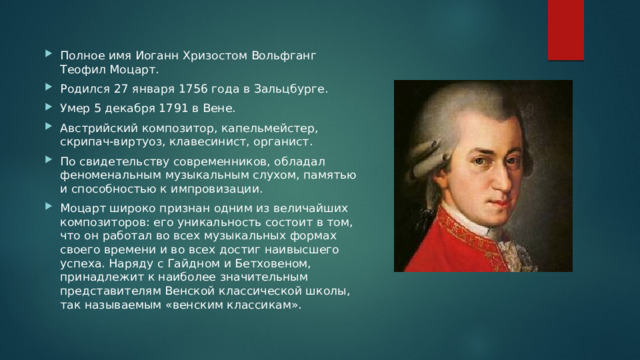 Полное имя Иоганн Хризостом Вольфганг Теофил Моцарт. Родился 27 января 1756 года в Зальцбурге. Умер 5 декабря 1791 в Вене. Австрийский композитор, капельмейстер, скрипач-виртуоз, клавесинист, органист. По свидетельству современников, обладал феноменальным музыкальным слухом, памятью и способностью к импровизации. Моцарт широко признан одним из величайших композиторов: его уникальность состоит в том, что он работал во всех музыкальных формах своего времени и во всех достиг наивысшего успеха. Наряду с Гайдном и Бетховеном, принадлежит к наиболее значительным представителям Венской классической школы, так называемым «венским классикам». 