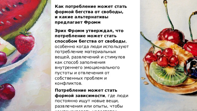 Как потребление может стать формой бегства от свободы, и какие альтернативы предлагает Фромм Эрих Фромм утверждал, что потребление может стать способом бегства от свободы , особенно когда люди используют потребление материальных вещей, развлечений и стимулов как способ заполнения внутреннего эмоционального пустоты и отвлечения от собственных проблем и конфликтов. Потребление может стать формой зависимости , где люди постоянно ищут новые вещи, развлечения или опыты, чтобы компенсировать недостаток смысла и радости в их собственной жизни. 
