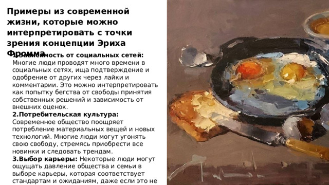 Примеры из современной жизни, которые можно интерпретировать с точки зрения концепции Эриха Фромма 1.Зависимость от социальных сетей: Многие люди проводят много времени в социальных сетях, ища подтверждение и одобрение от других через лайки и комментарии. Это можно интерпретировать как попытку бегства от свободы принятия собственных решений и зависимость от внешних оценок. 2.Потребительская культура: Современное общество поощряет потребление материальных вещей и новых технологий. Многие люди могут угонять свою свободу, стремясь приобрести все новинки и следовать трендам. 3.Выбор карьеры: Некоторые люди могут ощущать давление общества и семьи в выборе карьеры, которая соответствует стандартам и ожиданиям, даже если это не соответствует их собственным интересам и страстям. 