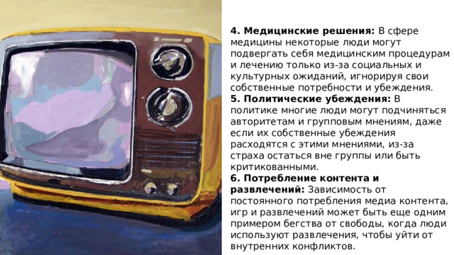 4. Медицинские решения: В сфере медицины некоторые люди могут подвергать себя медицинским процедурам и лечению только из-за социальных и культурных ожиданий, игнорируя свои собственные потребности и убеждения. 5. Политические убеждения: В политике многие люди могут подчиняться авторитетам и групповым мнениям, даже если их собственные убеждения расходятся с этими мнениями, из-за страха остаться вне группы или быть критикованными. 6. Потребление контента и развлечений: Зависимость от постоянного потребления медиа контента, игр и развлечений может быть еще одним примером бегства от свободы, когда люди используют развлечения, чтобы уйти от внутренних конфликтов. 