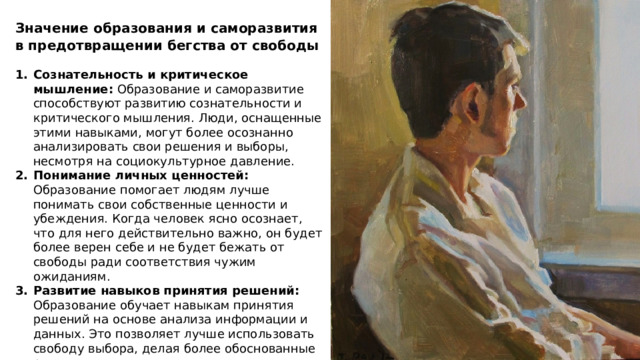 Значение образования и саморазвития в предотвращении бегства от свободы Сознательность и критическое мышление: Образование и саморазвитие способствуют развитию сознательности и критического мышления. Люди, оснащенные этими навыками, могут более осознанно анализировать свои решения и выборы, несмотря на социокультурное давление. Понимание личных ценностей: Образование помогает людям лучше понимать свои собственные ценности и убеждения. Когда человек ясно осознает, что для него действительно важно, он будет более верен себе и не будет бежать от свободы ради соответствия чужим ожиданиям. Развитие навыков принятия решений: Образование обучает навыкам принятия решений на основе анализа информации и данных. Это позволяет лучше использовать свободу выбора, делая более обоснованные решения. 