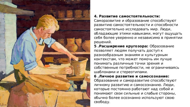 4. Развитие самостоятельности: Саморазвитие и образование способствуют развитию самостоятельности и способности самостоятельно исследовать мир. Люди, обладающие этими навыками, могут ощущать себя более уверенно и независимо в принятии решений. 5 .Расширение кругозора: Образование позволяет людям получать доступ к разнообразным знаниям и культурным контекстам, что может помочь им лучше понимать различные точки зрения и собственные потребности, не ограничиваясь шаблонами и стереотипами. 6 .Личное развитие и самосознание: Образование и саморазвитие способствуют личному развитию и самосознанию. Люди, которые постоянно работают над собой и понимают свои сильные и слабые стороны, обычно более осознанно используют свою свободу. 