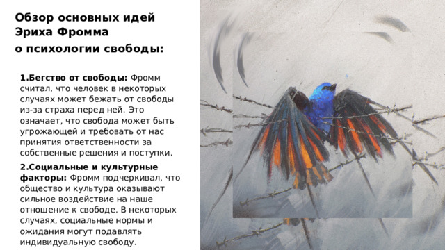 Обзор основных идей Эриха Фромма о психологии свободы: 1.Бегство от свободы: Фромм считал, что человек в некоторых случаях может бежать от свободы из-за страха перед ней. Это означает, что свобода может быть угрожающей и требовать от нас принятия ответственности за собственные решения и поступки. 2.Социальные и культурные факторы: Фромм подчеркивал, что общество и культура оказывают сильное воздействие на наше отношение к свободе. В некоторых случаях, социальные нормы и ожидания могут подавлять индивидуальную свободу. 