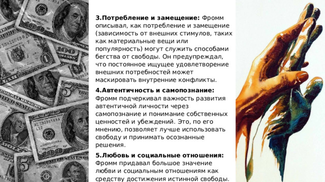 3.Потребление и замещение: Фромм описывал, как потребление и замещение (зависимость от внешних стимулов, таких как материальные вещи или популярность) могут служить способами бегства от свободы. Он предупреждал, что постоянное ищущее удовлетворение внешних потребностей может маскировать внутренние конфликты. 4.Автентичность и самопознание: Фромм подчеркивал важность развития автентичной личности через самопознание и понимание собственных ценностей и убеждений. Это, по его мнению, позволяет лучше использовать свободу и принимать осознанные решения. 5.Любовь и социальные отношения: Фромм придавал большое значение любви и социальным отношениям как средству достижения истинной свободы. Он утверждал, что любовь к другим людям и принятие других как они есть помогают преодолеть чувство одиночества и изоляции. 