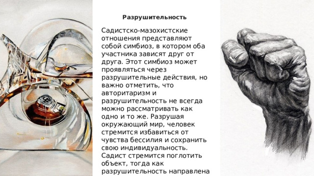 Разрушительность Садистско-мазохистские отношения представляют собой симбиоз, в котором оба участника зависят друг от друга. Этот симбиоз может проявляться через разрушительные действия, но важно отметить, что авторитаризм и разрушительность не всегда можно рассматривать как одно и то же. Разрушая окружающий мир, человек стремится избавиться от чувства бессилия и сохранить свою индивидуальность. Садист стремится поглотить объект, тогда как разрушительность направлена на его устранение.  