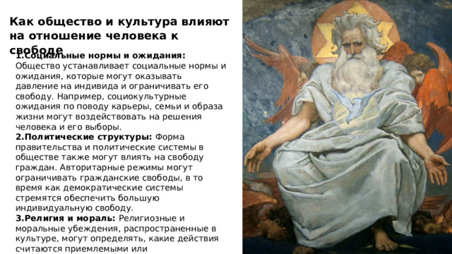 Как общество и культура влияют на отношение человека к свободе 1.Социальные нормы и ожидания: Общество устанавливает социальные нормы и ожидания, которые могут оказывать давление на индивида и ограничивать его свободу. Например, социокультурные ожидания по поводу карьеры, семьи и образа жизни могут воздействовать на решения человека и его выборы. 2.Политические структуры: Форма правительства и политические системы в обществе также могут влиять на свободу граждан. Авторитарные режимы могут ограничивать гражданские свободы, в то время как демократические системы стремятся обеспечить большую индивидуальную свободу. 3.Религия и мораль: Религиозные и моральные убеждения, распространенные в культуре, могут определять, какие действия считаются приемлемыми или неприемлемыми. Это может оказывать влияние на решения, связанные с личной свободой, включая сексуальные и репродуктивные вопросы.  
