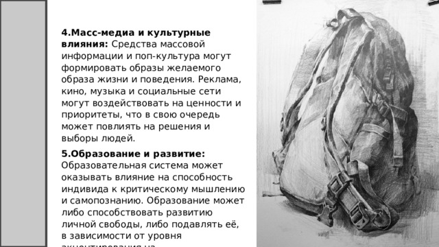 4.Масс-медиа и культурные влияния: Средства массовой информации и поп-культура могут формировать образы желаемого образа жизни и поведения. Реклама, кино, музыка и социальные сети могут воздействовать на ценности и приоритеты, что в свою очередь может повлиять на решения и выборы людей. 5.Образование и развитие: Образовательная система может оказывать влияние на способность индивида к критическому мышлению и самопознанию. Образование может либо способствовать развитию личной свободы, либо подавлять её, в зависимости от уровня акцентирования на самостоятельности и критическом мышлении. 