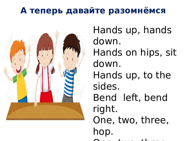 А теперь давайте разомнёмся Hands up, hands down. Hands on hips, sit down. Hands up, to the sides. Bend left, bend right. One, two, three, hop. One, two, three, stop. Физминутка: Hands up, hands down. Hands on hips, sit down. Hands up, to the sides. Bend left, bend right. One, two, three, hop. One, two, three, stop.  