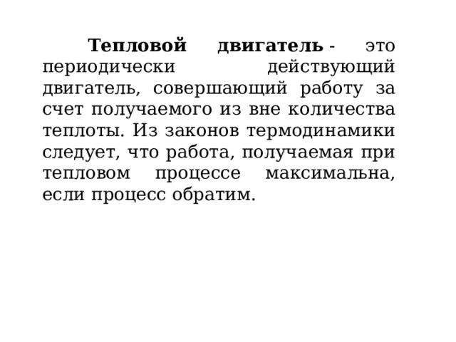  Тепловой двигатель  - это периодически действующий двигатель, совершающий работу за счет получаемого из вне количества теплоты. Из законов термодинамики следует, что работа, получаемая при тепловом процессе максимальна, если процесс обратим. 
