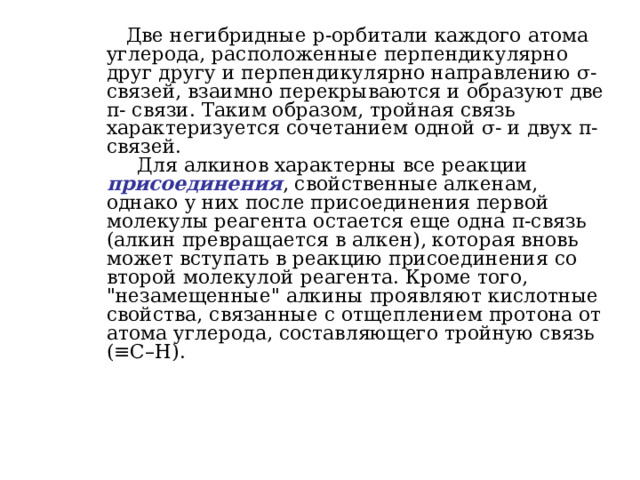  Две негибридные p -орбитали каждого атома углерода, расположенные перпендикулярно друг другу и перпендикулярно направлению σ -связей, взаимно перекрываются и образуют две π - связи. Таким образом, тройная связь характеризуется сочетанием одной σ - и двух π -связей.  Для алкинов характерны все реакции присоединения , свойственные алкенам, однако у них после присоединения первой молекулы реагента остается еще одна π -связь (алкин превращается в алкен), которая вновь может вступать в реакцию присоединения со второй молекулой реагента. Кроме того, 