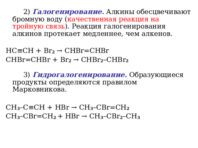   2) Галогенирование. Алкины обесцвечивают бромную воду ( качественная реакция на тройную связь ). Реакция галогенирования алкинов протекает медленнее, чем алкенов.   HC ≡ CH + Br 2  →  CHBr = CHBr  CHBr = CHBr + Br 2  →  CHBr 2 – CHBr 2    3) Гидрогалогенирование. Образующиеся продукты определяются правилом Марковникова. CH 3 – C ≡ CH + HBr  → CH 3 – CBr = CH 2    CH 3 – CBr = CH 2 + HBr  →  CH 3 – CBr 2 – CH 3    
