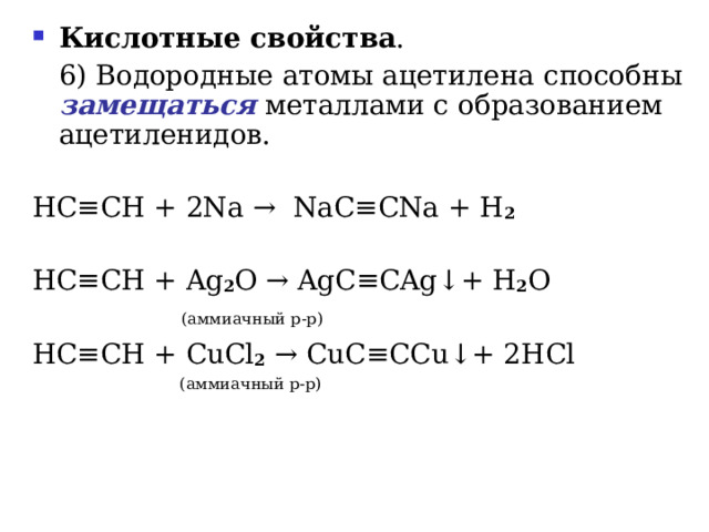 Кислотные свойства .   6) Водородные атомы ацетилена способны замещаться металлами с образованием ацетиленидов. HC ≡ CH  + 2 Na  →   NaC ≡ CNa + H 2 HC ≡ CH + Ag 2 O → AgC ≡ CAg ↓ +  H 2 O    ( аммиачный р-р ) HC ≡ CH + CuCl 2  → CuC ≡ CCu ↓ +  2HCl  ( аммиачный р-р ) 