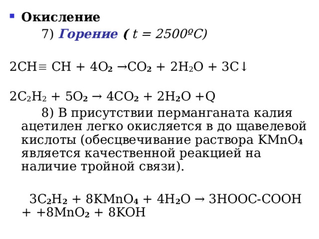 Окисление     7 ) Горение (  t = 2500 ºC ) 2СН  СН + 4 O 2 → CO 2 + 2 H 2 O + 3 C ↓   2C 2 H 2 + 5O 2  → 4CO 2 + 2H 2 O +Q   8 ) В присутствии перманганата калия ацетилен легко окисляется в до щавелевой кислоты (обесцвечивание раствора KMnO 4  является качественной реакцией на наличие тройной связи).  3 C 2 H 2 + 8 KMnO 4 + 4 H 2 O →  3 HOOC - COOH + +8 MnO 2 + 8 KOH  