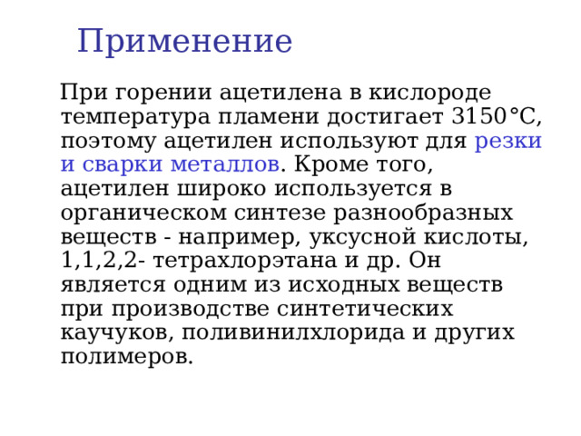 Применение  При горении ацетилена в кислороде температура пламени достигает 3150 °C , поэтому ацетилен используют для резки и сварки металлов . Кроме того, ацетилен широко используется в органическом синтезе разнообразных веществ - например, уксусной кислоты, 1,1,2,2- тетрахлорэтана и др. Он является одним из исходных веществ при производстве синтетических каучуков, поливинилхлорида и других полимеров.   