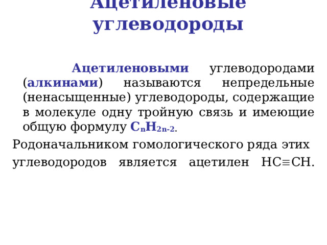 Ацетиленовые углеводороды  Ацетиленовыми  углеводородами ( алкинами ) называются непредельные (ненасыщенные) углеводороды, содержащие в молекуле одну тройную связь и имеющие общую формулу C n H 2 n -2 .  Родоначальником гомологического ряда этих углеводородов является ацетилен HC  CH .   