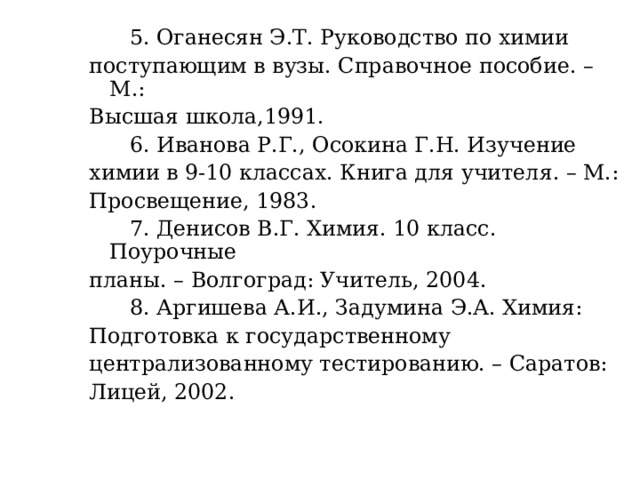   5. Оганесян Э.Т. Руководство по химии поступающим в вузы. Справочное пособие. – М.: Высшая школа,1991.  6. Иванова Р.Г., Осокина Г.Н. Изучение химии в 9-10 классах. Книга для учителя. – М.: Просвещение, 1983.  7. Денисов В.Г. Химия. 10 класс. Поурочные планы. – Волгоград: Учитель, 2004.  8. Аргишева А.И., Задумина Э.А. Химия: Подготовка к государственному централизованному тестированию. – Саратов: Лицей, 2002. 