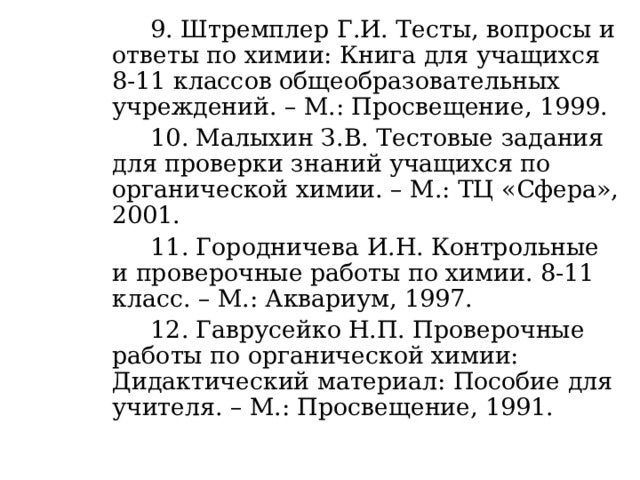    9. Штремплер Г.И. Тесты, вопросы и ответы по химии: Книга для учащихся 8-11 классов общеобразовательных учреждений. – М.: Просвещение, 1999.   10. Малыхин З.В. Тестовые задания для проверки знаний учащихся по органической химии. – М.: ТЦ «Сфера», 2001.   11. Городничева И.Н. Контрольные и проверочные работы по химии. 8-11 класс. – М.: Аквариум, 1997.   12. Гаврусейко Н.П. Проверочные работы по органической химии: Дидактический материал: Пособие для учителя. – М.: Просвещение, 1991. 