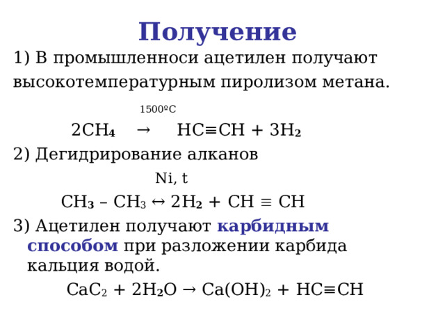 Получение  1) В промышленноси ацетилен получают высокотемпературным пиролизом метана.  1500 º С   2 CH 4    →     HC ≡ CH + 3 H 2 2) Дегидрирование алканов  Ni , t  CH 3 – CH 3 ↔ 2 H 2 + CH  CH   3) Ацетилен получают карбидным способом при разложении карбида кальция водой.  CaC 2 + 2 H 2 O → Ca ( OH ) 2 + HC ≡ CH   