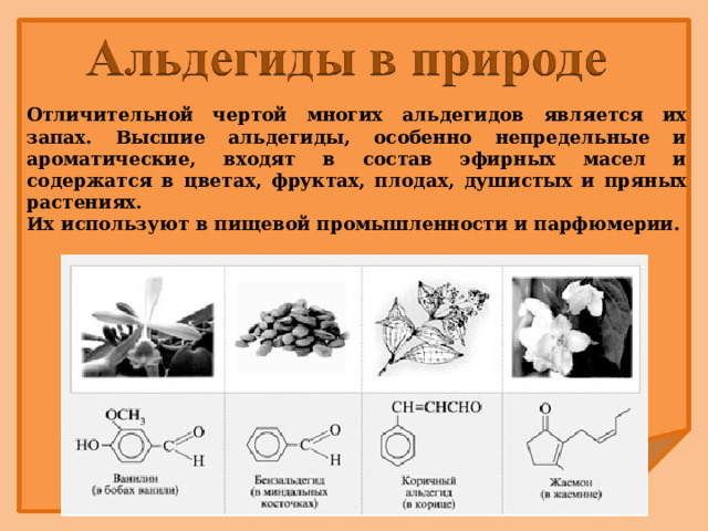 Отличительной чертой многих альдегидов является их запах. Высшие альдегиды, особенно непредельные и ароматические, входят в состав эфирных масел и содержатся в цветах, фруктах, плодах, душистых и пряных растениях. Их используют в пищевой промышленности и парфюмерии.  