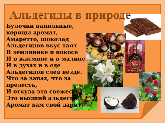 Булочки ванильные, корицы аромат, Амаретто, шоколад Альдегидов вкус таят В землянике и кокосе И в жасмине и в малине И в духах и в еде Альдегидов след везде. Что за запах, что за прелесть, И откуда эта свежесть? Это высший альдегид Аромат вам свой дарит. 