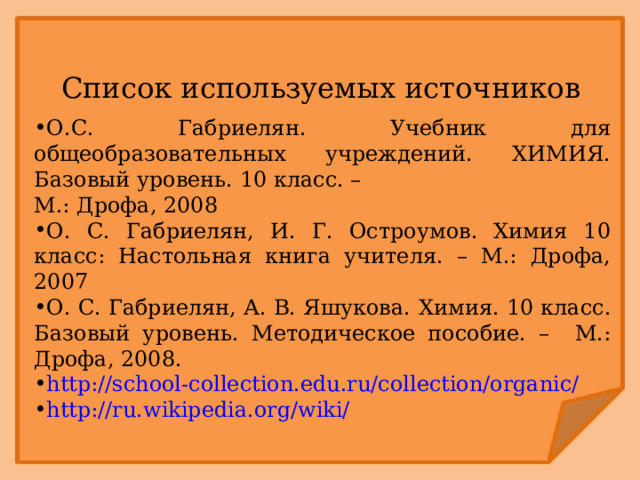 Список используемых источников О.С. Габриелян. Учебник для общеобразовательных учреждений. ХИМИЯ. Базовый уровень. 10 класс. – М.: Дрофа, 2008 О. С. Габриелян, И. Г. Остроумов. Химия 10 класс: Настольная книга учителя. – М.: Дрофа, 2007 О. С. Габриелян, А. В. Яшукова.  Химия. 10 класс. Базовый уровень. Методическое пособие. – М.: Дрофа, 2008. http://school-collection.edu.ru/collection/organic/  http://ru.wikipedia.org/wiki/ 
