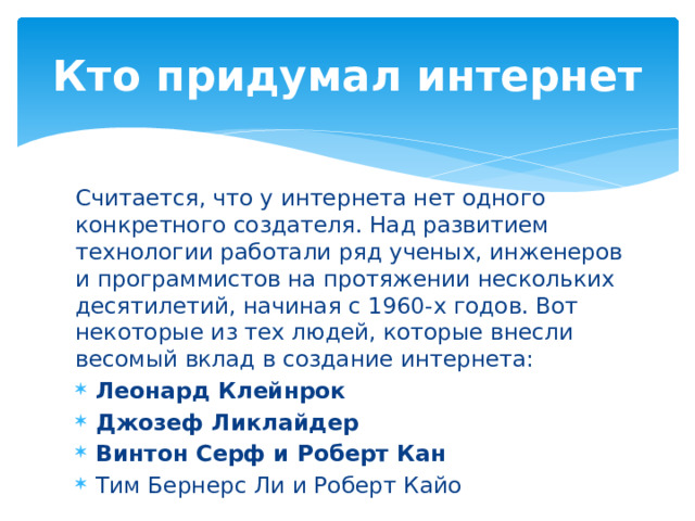 Кто придумал интернет Считается, что у интернета нет одного конкретного создателя. Над развитием технологии работали ряд ученых, инженеров и программистов на протяжении нескольких десятилетий, начиная с 1960-х годов. Вот некоторые из тех людей, которые внесли весомый вклад в создание интернета: Леонард Клейнрок Джозеф Ликлайдер Винтон Серф и Роберт Кан Тим Бернерс Ли и Роберт Кайо 