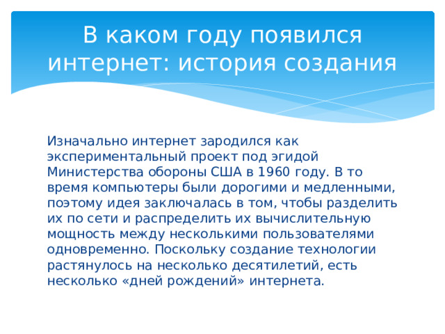 В каком году появился интернет: история создания Изначально интернет зародился как экспериментальный проект под эгидой Министерства обороны США в 1960 году. В то время компьютеры были дорогими и медленными, поэтому идея заключалась в том, чтобы разделить их по сети и распределить их вычислительную мощность между несколькими пользователями одновременно. Поскольку создание технологии растянулось на несколько десятилетий, есть несколько «дней рождений» интернета. 